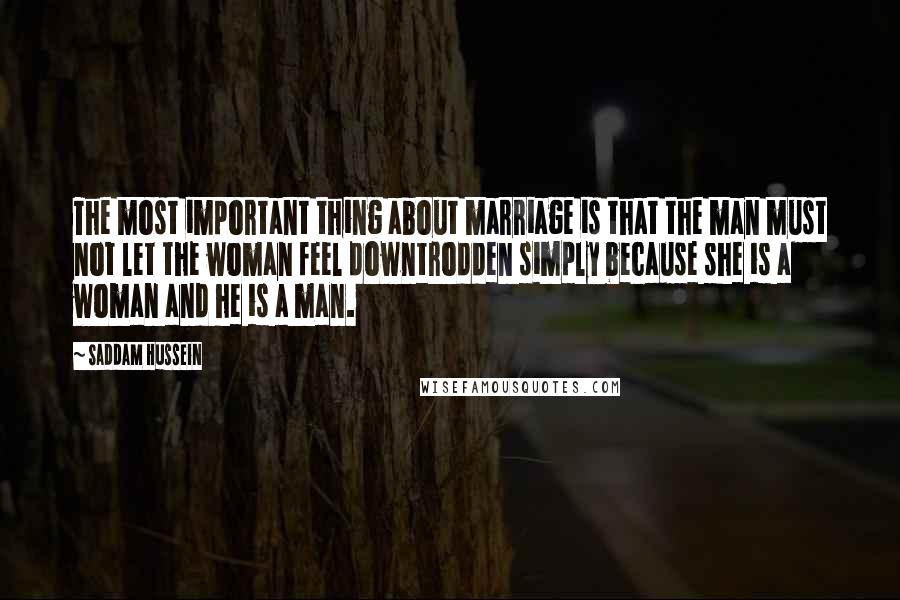 Saddam Hussein Quotes: The most important thing about marriage is that the man must not let the woman feel downtrodden simply because she is a woman and he is a man.