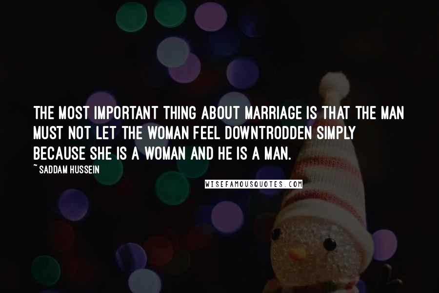 Saddam Hussein Quotes: The most important thing about marriage is that the man must not let the woman feel downtrodden simply because she is a woman and he is a man.