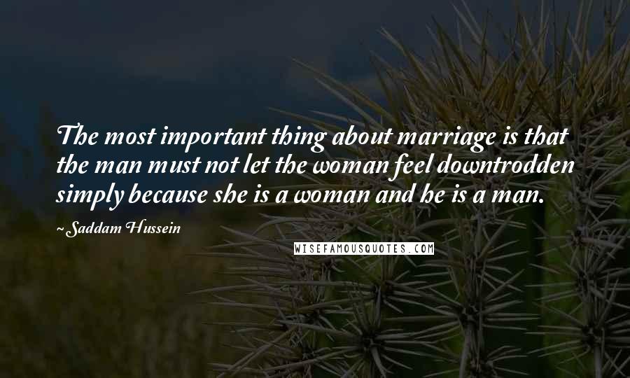 Saddam Hussein Quotes: The most important thing about marriage is that the man must not let the woman feel downtrodden simply because she is a woman and he is a man.