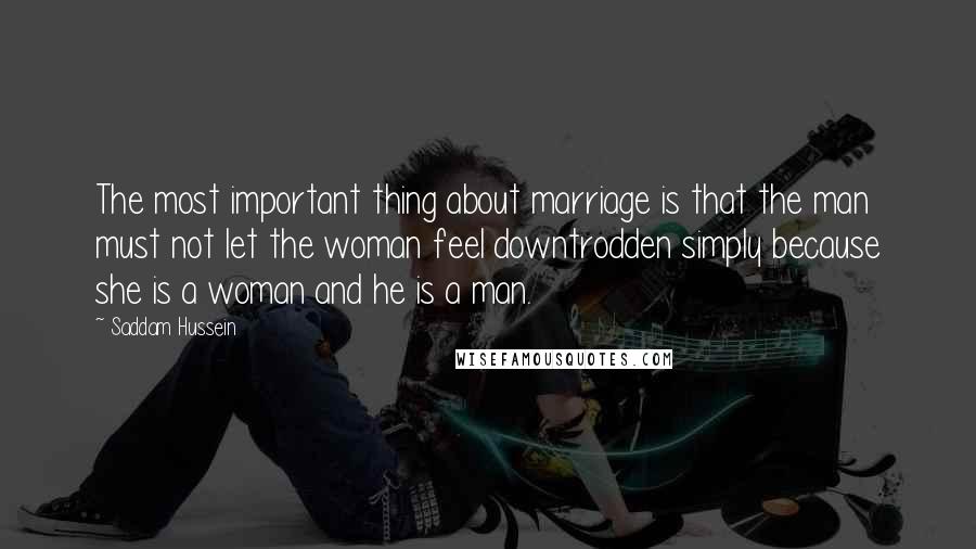 Saddam Hussein Quotes: The most important thing about marriage is that the man must not let the woman feel downtrodden simply because she is a woman and he is a man.