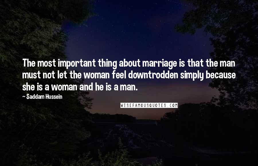 Saddam Hussein Quotes: The most important thing about marriage is that the man must not let the woman feel downtrodden simply because she is a woman and he is a man.