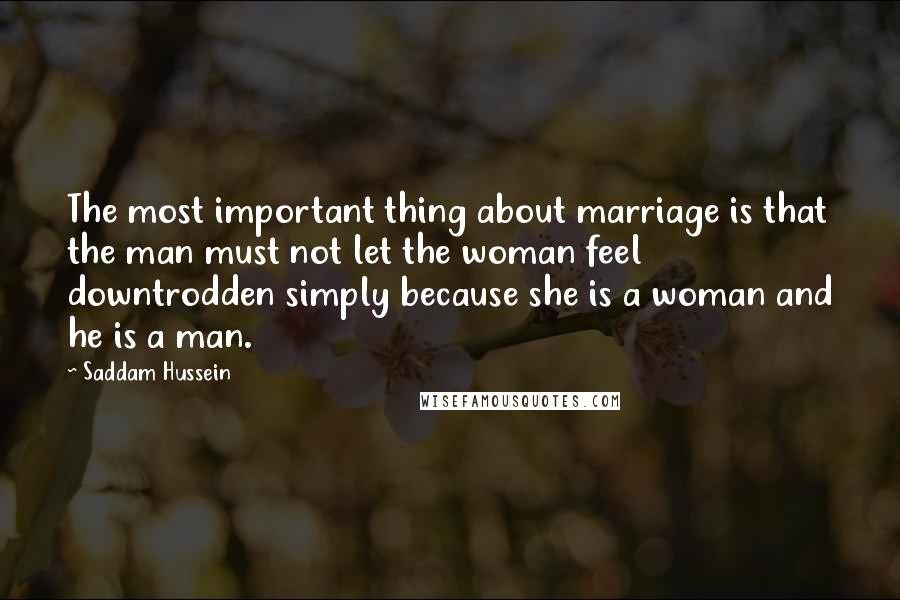 Saddam Hussein Quotes: The most important thing about marriage is that the man must not let the woman feel downtrodden simply because she is a woman and he is a man.