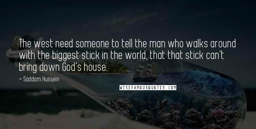 Saddam Hussein Quotes: The west need someone to tell the man who walks around with the biggest stick in the world, that that stick can't bring down God's house.