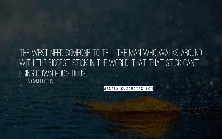 Saddam Hussein Quotes: The west need someone to tell the man who walks around with the biggest stick in the world, that that stick can't bring down God's house.