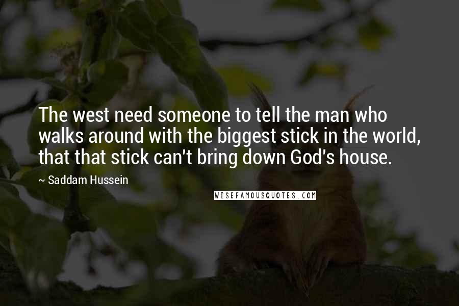 Saddam Hussein Quotes: The west need someone to tell the man who walks around with the biggest stick in the world, that that stick can't bring down God's house.