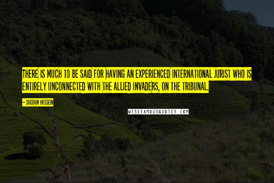 Saddam Hussein Quotes: There is much to be said for having an experienced international jurist who is entirely unconnected with the allied invaders, on the tribunal.