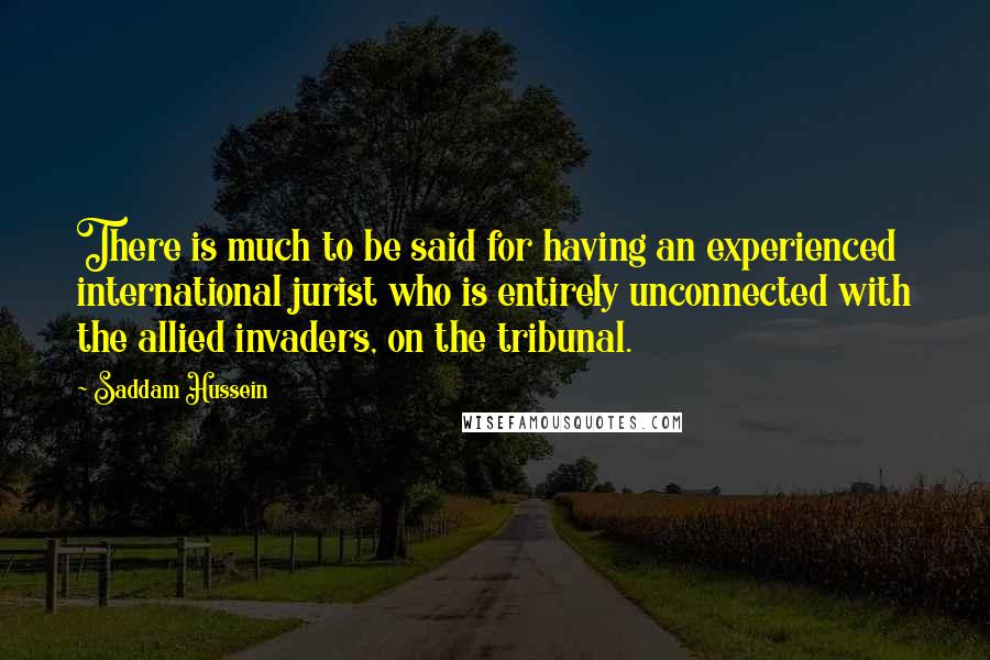 Saddam Hussein Quotes: There is much to be said for having an experienced international jurist who is entirely unconnected with the allied invaders, on the tribunal.