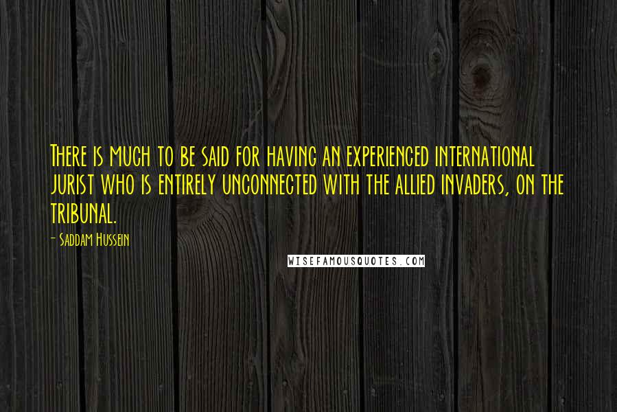 Saddam Hussein Quotes: There is much to be said for having an experienced international jurist who is entirely unconnected with the allied invaders, on the tribunal.