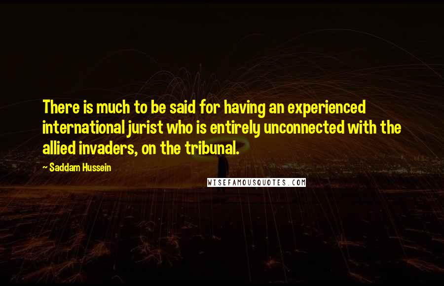 Saddam Hussein Quotes: There is much to be said for having an experienced international jurist who is entirely unconnected with the allied invaders, on the tribunal.