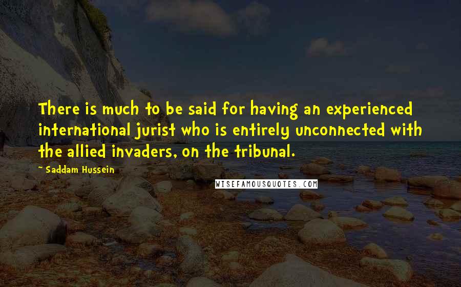 Saddam Hussein Quotes: There is much to be said for having an experienced international jurist who is entirely unconnected with the allied invaders, on the tribunal.