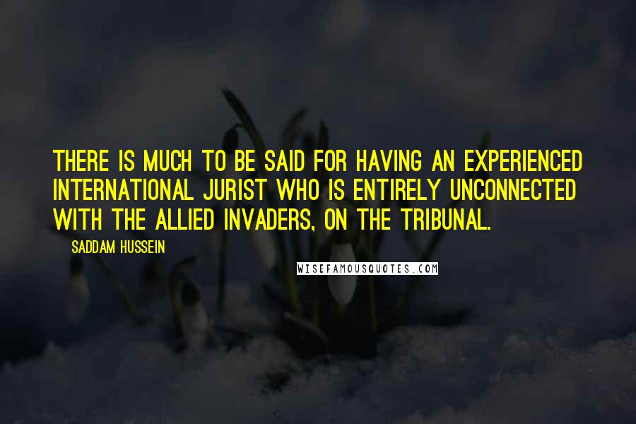 Saddam Hussein Quotes: There is much to be said for having an experienced international jurist who is entirely unconnected with the allied invaders, on the tribunal.