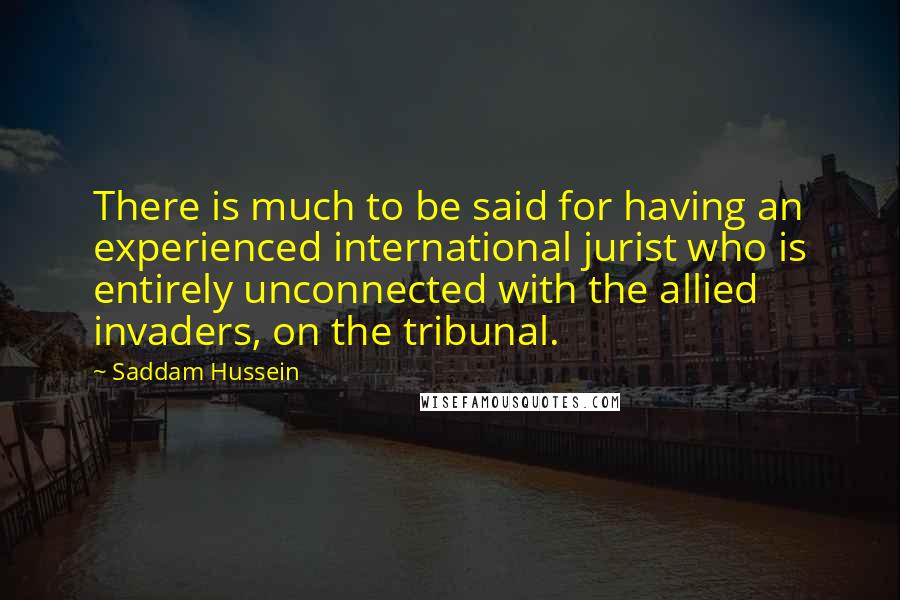 Saddam Hussein Quotes: There is much to be said for having an experienced international jurist who is entirely unconnected with the allied invaders, on the tribunal.