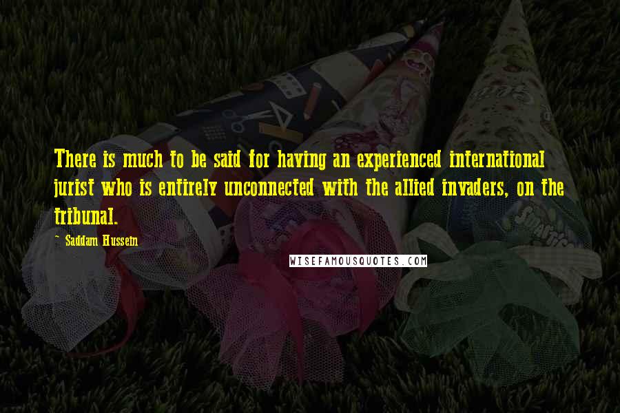 Saddam Hussein Quotes: There is much to be said for having an experienced international jurist who is entirely unconnected with the allied invaders, on the tribunal.