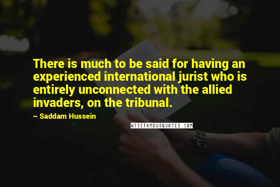 Saddam Hussein Quotes: There is much to be said for having an experienced international jurist who is entirely unconnected with the allied invaders, on the tribunal.