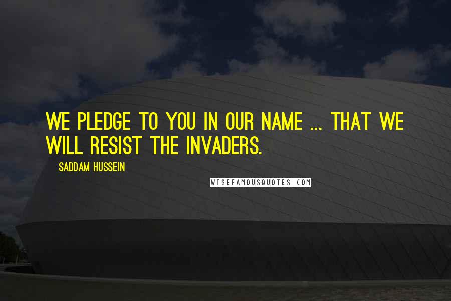 Saddam Hussein Quotes: We pledge to you in our name ... that we will resist the invaders.