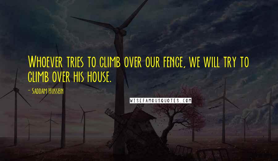 Saddam Hussein Quotes: Whoever tries to climb over our fence, we will try to climb over his house.