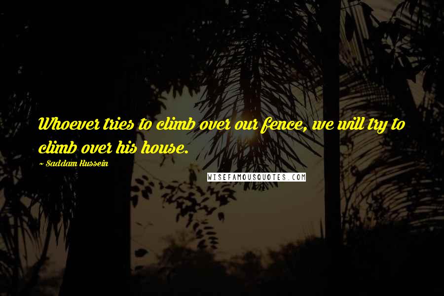 Saddam Hussein Quotes: Whoever tries to climb over our fence, we will try to climb over his house.