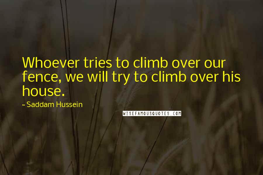 Saddam Hussein Quotes: Whoever tries to climb over our fence, we will try to climb over his house.