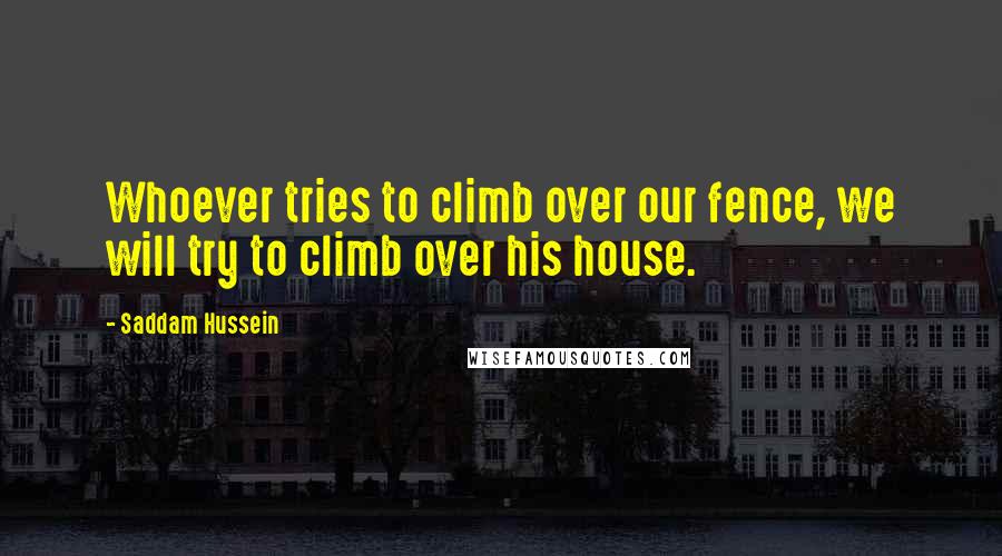 Saddam Hussein Quotes: Whoever tries to climb over our fence, we will try to climb over his house.