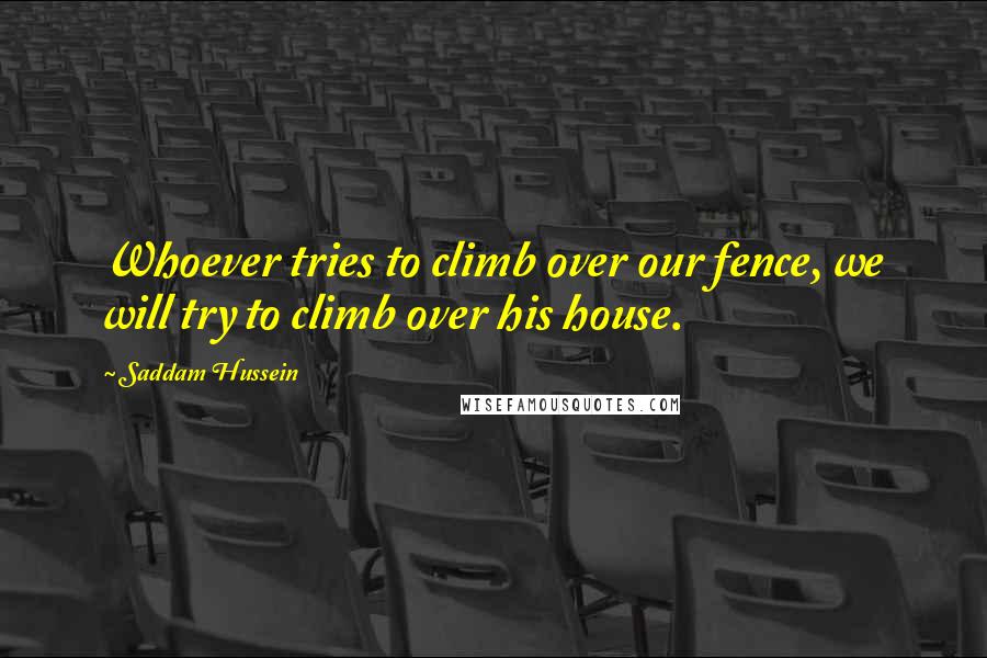 Saddam Hussein Quotes: Whoever tries to climb over our fence, we will try to climb over his house.