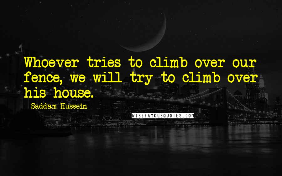 Saddam Hussein Quotes: Whoever tries to climb over our fence, we will try to climb over his house.