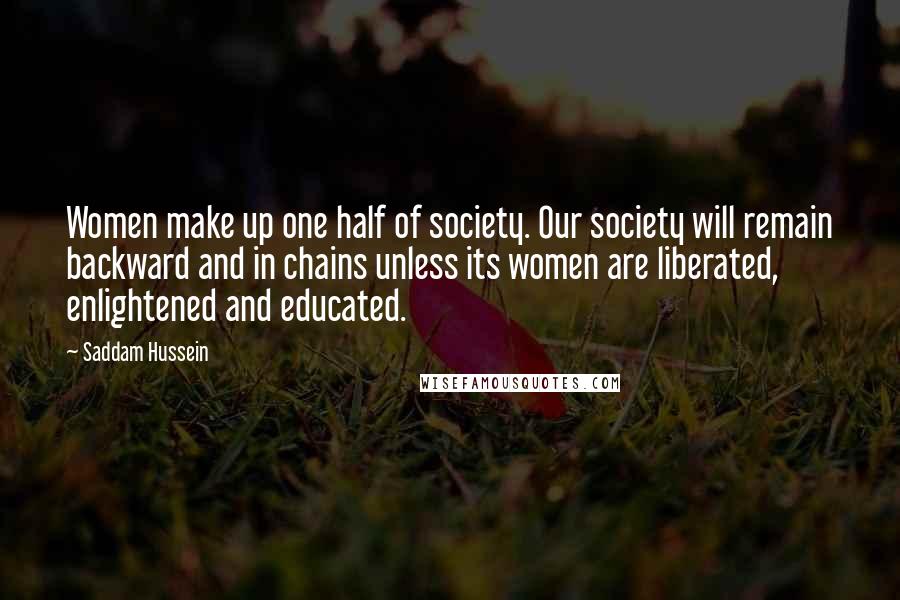 Saddam Hussein Quotes: Women make up one half of society. Our society will remain backward and in chains unless its women are liberated, enlightened and educated.