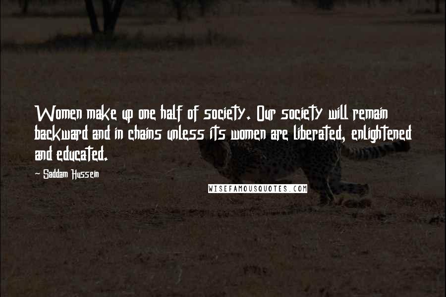 Saddam Hussein Quotes: Women make up one half of society. Our society will remain backward and in chains unless its women are liberated, enlightened and educated.