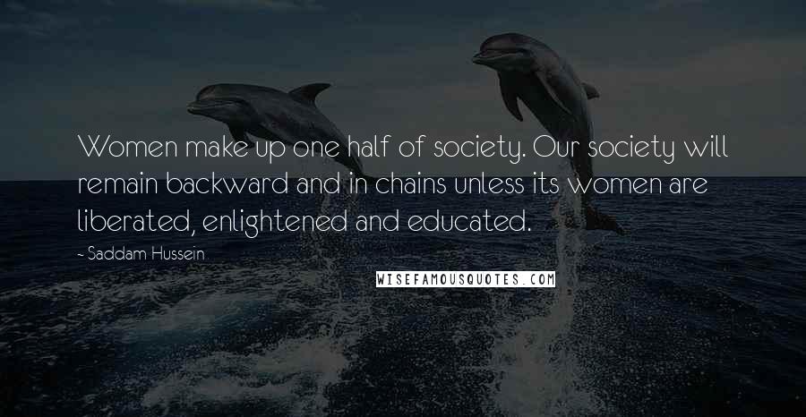 Saddam Hussein Quotes: Women make up one half of society. Our society will remain backward and in chains unless its women are liberated, enlightened and educated.