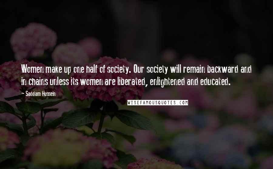 Saddam Hussein Quotes: Women make up one half of society. Our society will remain backward and in chains unless its women are liberated, enlightened and educated.