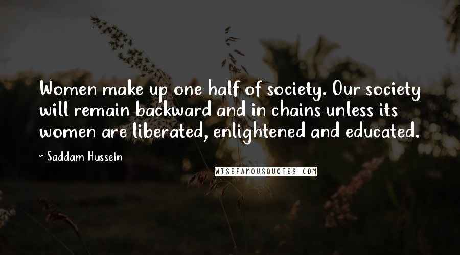 Saddam Hussein Quotes: Women make up one half of society. Our society will remain backward and in chains unless its women are liberated, enlightened and educated.