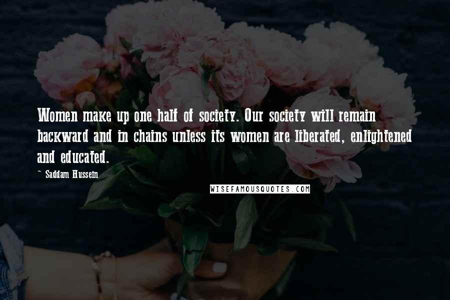 Saddam Hussein Quotes: Women make up one half of society. Our society will remain backward and in chains unless its women are liberated, enlightened and educated.