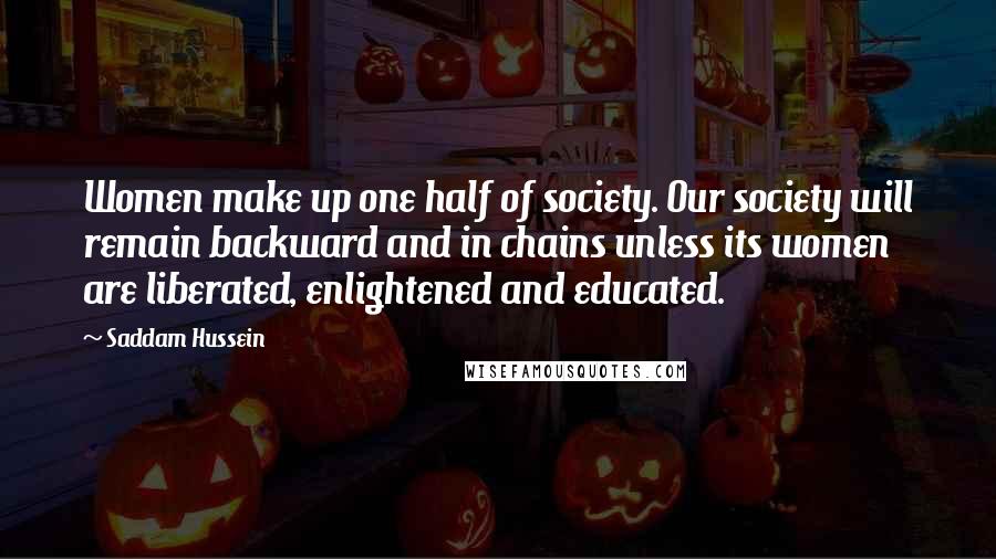 Saddam Hussein Quotes: Women make up one half of society. Our society will remain backward and in chains unless its women are liberated, enlightened and educated.