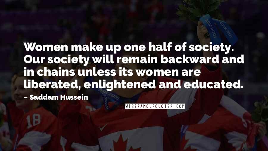 Saddam Hussein Quotes: Women make up one half of society. Our society will remain backward and in chains unless its women are liberated, enlightened and educated.