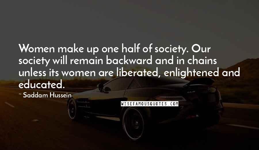 Saddam Hussein Quotes: Women make up one half of society. Our society will remain backward and in chains unless its women are liberated, enlightened and educated.