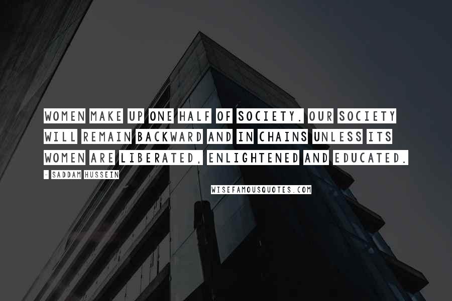 Saddam Hussein Quotes: Women make up one half of society. Our society will remain backward and in chains unless its women are liberated, enlightened and educated.