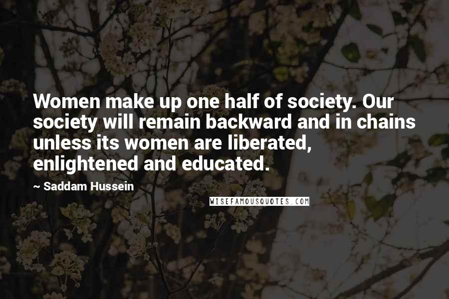 Saddam Hussein Quotes: Women make up one half of society. Our society will remain backward and in chains unless its women are liberated, enlightened and educated.