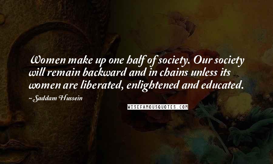 Saddam Hussein Quotes: Women make up one half of society. Our society will remain backward and in chains unless its women are liberated, enlightened and educated.