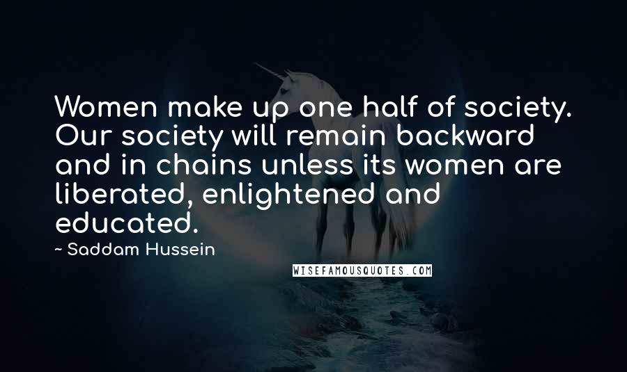 Saddam Hussein Quotes: Women make up one half of society. Our society will remain backward and in chains unless its women are liberated, enlightened and educated.