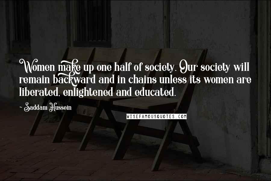 Saddam Hussein Quotes: Women make up one half of society. Our society will remain backward and in chains unless its women are liberated, enlightened and educated.