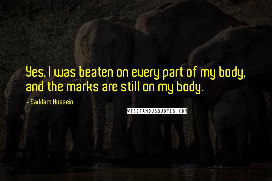 Saddam Hussein Quotes: Yes, I was beaten on every part of my body, and the marks are still on my body.