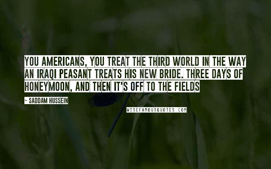 Saddam Hussein Quotes: You Americans, you treat the Third World in the way an Iraqi peasant treats his new bride. Three days of honeymoon, and then it's off to the fields