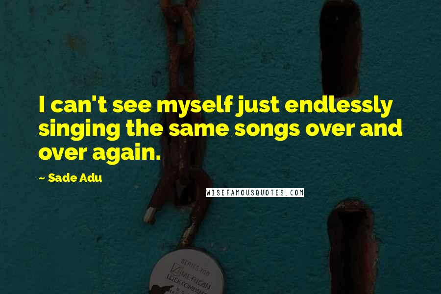 Sade Adu Quotes: I can't see myself just endlessly singing the same songs over and over again.