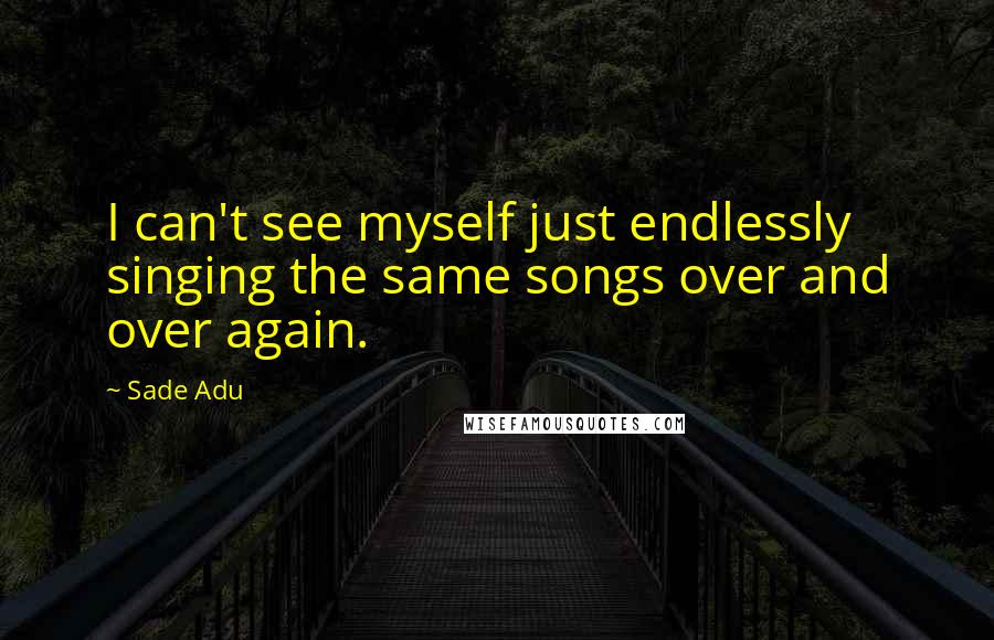 Sade Adu Quotes: I can't see myself just endlessly singing the same songs over and over again.