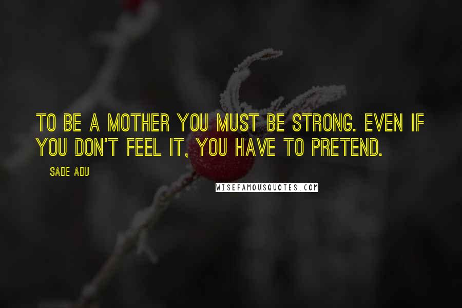 Sade Adu Quotes: To be a mother you must be strong. Even if you don't feel it, you have to pretend.