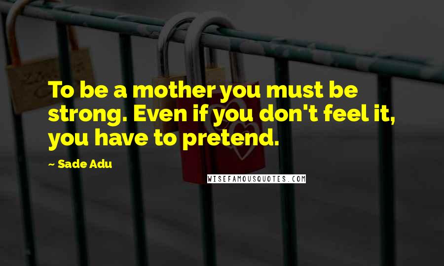 Sade Adu Quotes: To be a mother you must be strong. Even if you don't feel it, you have to pretend.