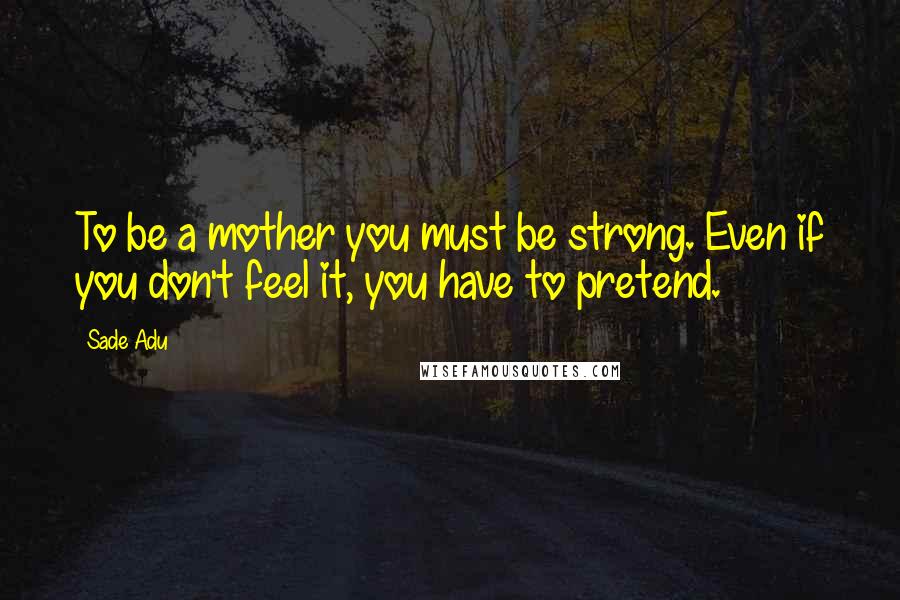 Sade Adu Quotes: To be a mother you must be strong. Even if you don't feel it, you have to pretend.