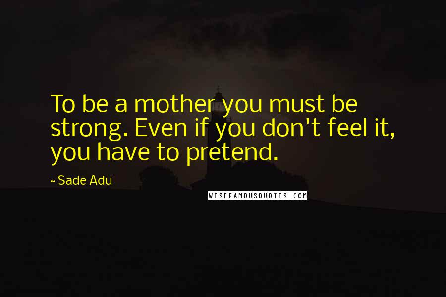 Sade Adu Quotes: To be a mother you must be strong. Even if you don't feel it, you have to pretend.