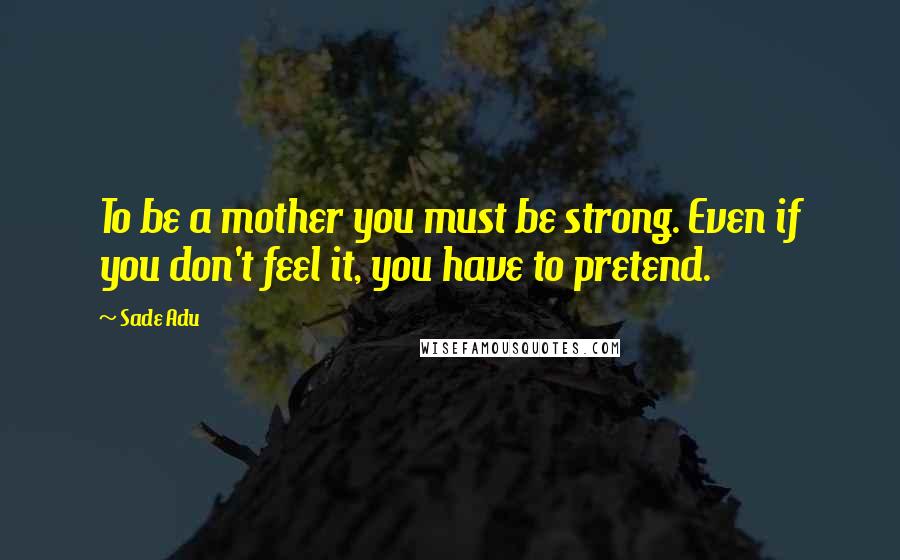 Sade Adu Quotes: To be a mother you must be strong. Even if you don't feel it, you have to pretend.