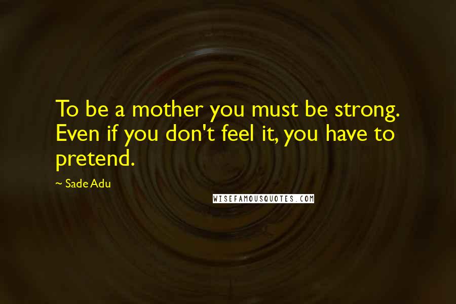 Sade Adu Quotes: To be a mother you must be strong. Even if you don't feel it, you have to pretend.