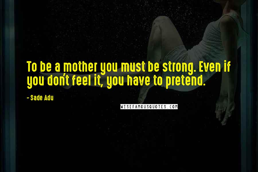 Sade Adu Quotes: To be a mother you must be strong. Even if you don't feel it, you have to pretend.